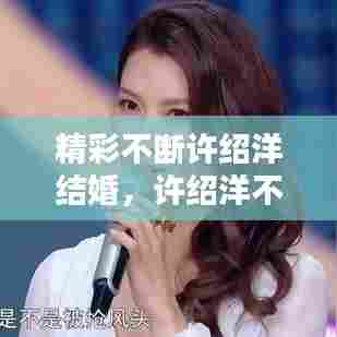 精彩不断许绍洋结婚，许绍洋不红 