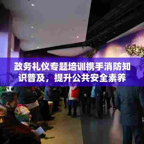 政务礼仪专题培训携手消防知识普及，提升公共安全素养
