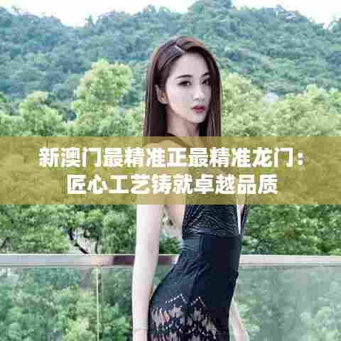 新澳门最精准正最精准龙门：匠心工艺铸就卓越品质