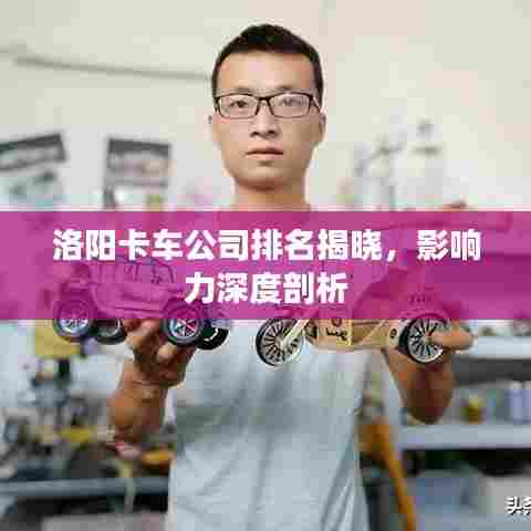 洛阳卡车公司排名揭晓，影响力深度剖析