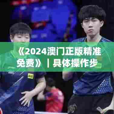 《2024澳门正版精准免费》｜具体操作步骤指导