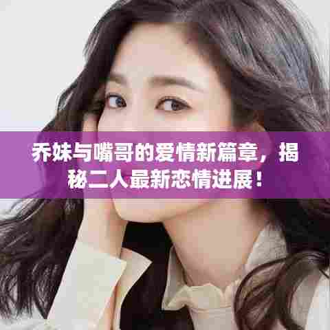 乔妹与嘴哥的爱情新篇章，揭秘二人最新恋情进展！