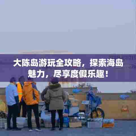 大陈岛游玩全攻略，探索海岛魅力，尽享度假乐趣！
