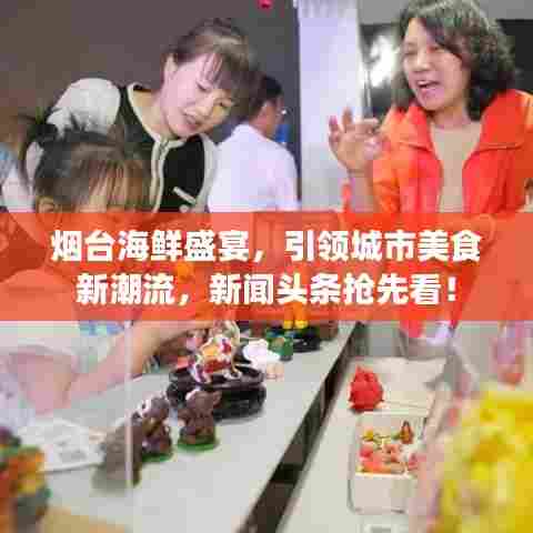 烟台海鲜盛宴，引领城市美食新潮流，新闻头条抢先看！