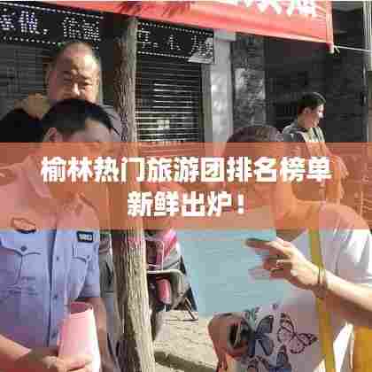 榆林热门旅游团排名榜单新鲜出炉！