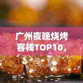 广州夜晚烧烤客栈TOP10，味蕾盛宴与心灵栖息之地盘点