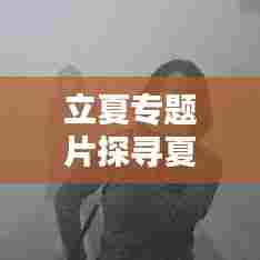 立夏专题片探寻夏季独特韵味与文化内涵