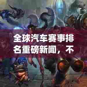 全球汽车赛事排名重磅新闻，不容错过的赛事盛况！