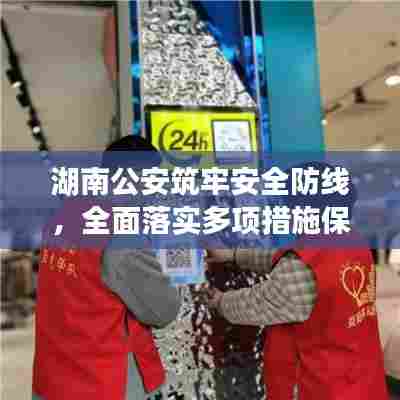 湖南公安筑牢安全防线，全面落实多项措施保障安全稳定