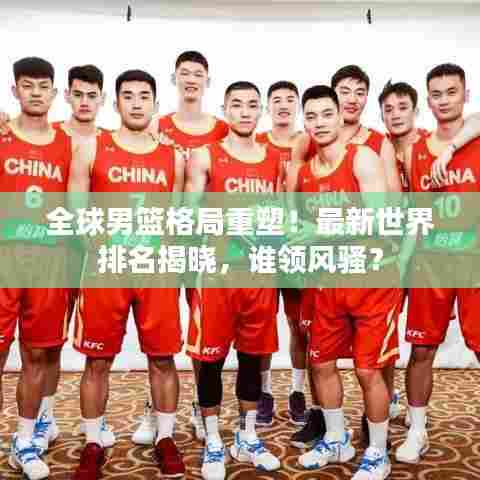 全球男篮格局重塑！最新世界排名揭晓，谁领风骚？