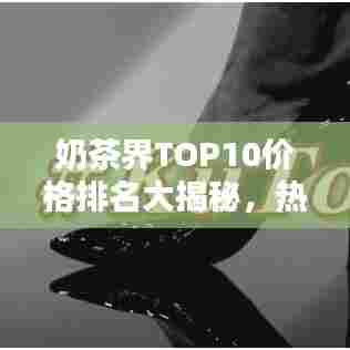 奶茶界TOP10价格排名大揭秘，热门奶茶价值与魅力一览