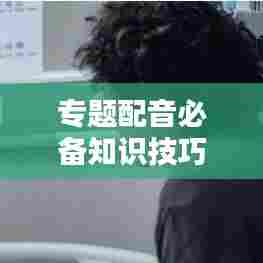 专题配音必备知识技巧，提升声音魅力一网打尽