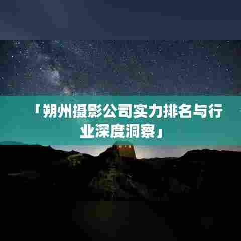 「朔州摄影公司实力排名与行业深度洞察」