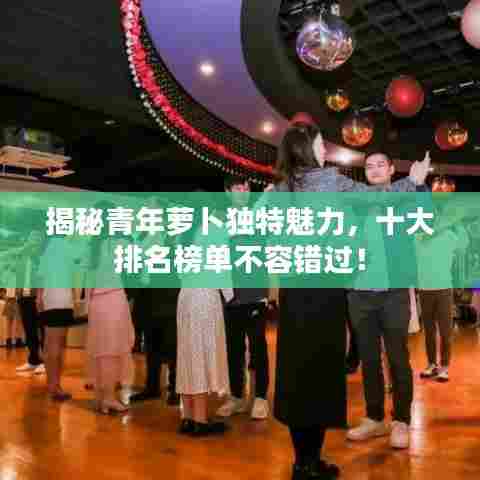 揭秘青年萝卜独特魅力，十大排名榜单不容错过！