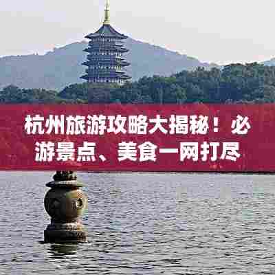 杭州旅游攻略大揭秘！必游景点、美食一网打尽！