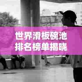 世界滑板碗池排名榜单揭晓！滑板高手谁领风骚？