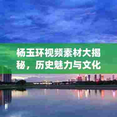 杨玉环视频素材大揭秘，历史魅力与文化深度探寻之旅
