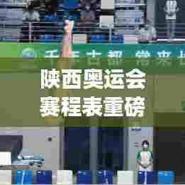 陕西奥运会赛程表重磅更新，最新消息全掌握