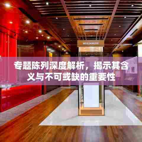 专题陈列深度解析，揭示其含义与不可或缺的重要性