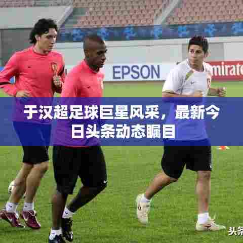 于汉超足球巨星风采，最新今日头条动态瞩目