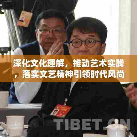 深化文化理解，推动艺术实践，落实文艺精神引领时代风尚