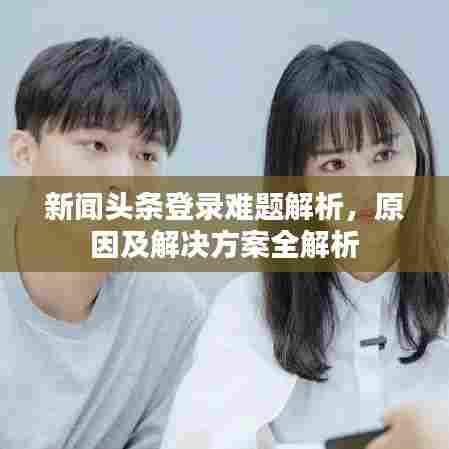 新闻头条登录难题解析，原因及解决方案全解析