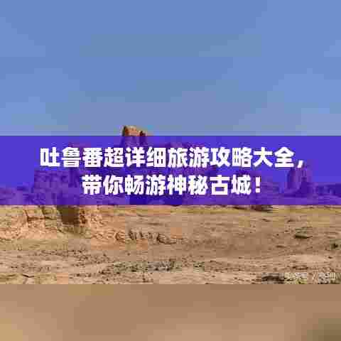 吐鲁番超详细旅游攻略大全，带你畅游神秘古城！