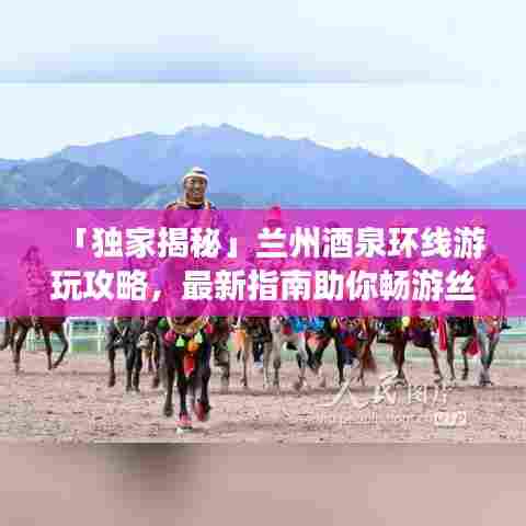 「独家揭秘」兰州酒泉环线游玩攻略，最新指南助你畅游丝路之旅