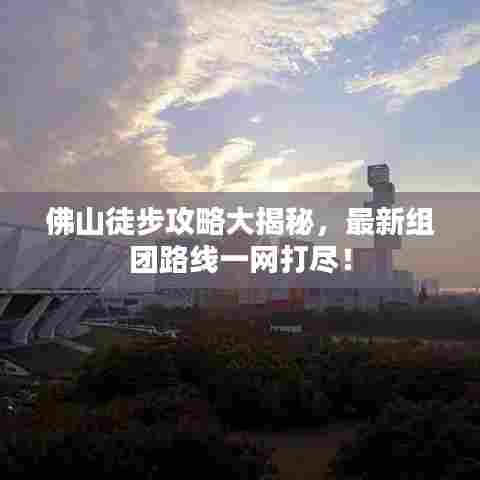 佛山徒步攻略大揭秘，最新组团路线一网打尽！