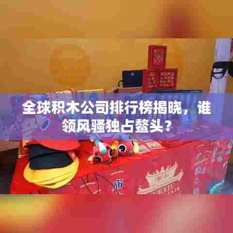 全球积木公司排行榜揭晓，谁领风骚独占鳌头？