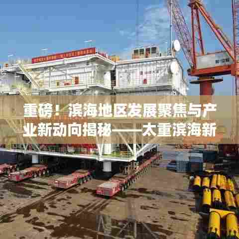 重磅！滨海地区发展聚焦与产业新动向揭秘——太重滨海新闻头条