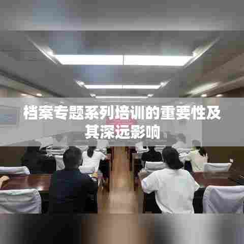 档案专题系列培训的重要性及其深远影响