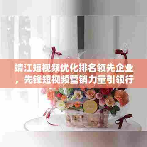 靖江短视频优化排名领先企业，先锋短视频营销力量引领行业风潮