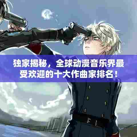 独家揭秘，全球动漫音乐界最受欢迎的十大作曲家排名！